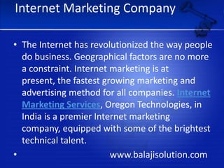 Internet Marketing CompanyThe Internet has revolutionized the way people do business. Geographical factors are no more a constraint. Internet marketing is at present, the fastest growing marketing and advertising method for all companies. Internet Marketing Services, Oregon Technologies, in India is a premier Internet marketing company, equipped with some of the brightest technical talent.                                       www.balajisolution.com