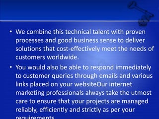 We combine this technical talent with proven processes and good business sense to deliver solutions that cost-effectively meet the needs of customers worldwide.You would also be able to respond immediately to customer queries through emails and various links placed on your websiteOur internet marketing professionals always take the utmost care to ensure that your projects are managed reliably, efficiently and strictly as per your requirements.