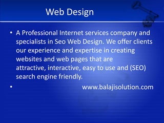 Web DesignA Professional Internet services company and specialists in Seo Web Design. We offer clients our experience and expertise in creating websites and web pages that are attractive, interactive, easy to use and (SEO) search engine friendly.                                        www.balajisolution.com