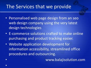 The Services that we providePersonalised web page design from an seo web design company using the very latest design technologiesE-commerce solutions crafted to make online purchasing and product tracking easier.Website application development for information accessibility, streamlined office procedures and outsourcing.                                        www.balajisolution.com