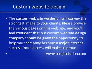 Custom website designThe custom web site we design will convey the strongest image to your clients. Please browse the various pages on this web site, and you'll feel confident that our custom web site design company should be given the opportunity to help your company become a major internet success. Your success will make us proud.                                        www.balajisolution.com