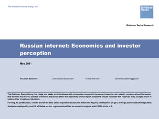 Russian internet: Economics and investor perception Alexander Balakhnin OOO Goldman Sachs Bank +7 (495) 645 4016 [email_address] The Goldman Sachs Group, Inc. May 2011 The Goldman Sachs Group, Inc. does and seeks to do business with companies covered in its research reports. As a result, investors should be aware that the firm may have a conflict of interest that could affect the objectivity of this report. Investors should consider this report as only a single factor in making their investment decision. For Reg AC certification, see the end of the text. Other important disclosures follow the Reg AC certification, or go to www.gs.com/research/hedge.html.  Analysts employed by non-US affiliates are not registered/qualified as research analysts with FINRA in the U.S. Goldman Sachs Research 