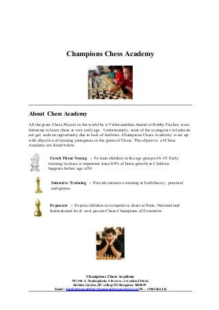Champions Chess Academy

About Chess Academy
All the great Chess Players in the world be it Vishwanathan Anand or Bobby Fischer, were
fortunate to learn chess at very early age. Unfortunately, most of the youngsters in India do
not get such an opportunity due to lack of facilities. Champions Chess Academy is set up
with objective of training youngsters in the game of Chess. The objective of Chess
Academy are listed below.
Catch Them Young - To train children in the age group of 6-15. Early
training in chess is important since 80% of brain growth in Children
happens before age of10
Intensive Training - Provide intensive training in both theory , practical
and games.

Exposure - Expose children to competitive chess at State, National and
International level and groom Chess Champions of Tomorrow.

Champions Chess Academy
NO 106 A, Nandagokula, 6 th cross , I st main,E block,
Krishna Garden ,RV college PO Bangalore 5600059
Email : balakrishnaprabhu@championschessacademy.com Ph : +9845466416

 