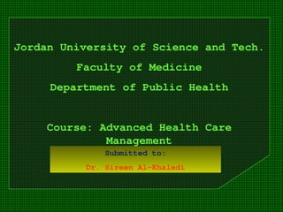 Jordan University of Science and Tech.
Faculty of Medicine
Department of Public Health
Course: Advanced Health Care
Management
Submitted to:
Dr. Sireen Al-Khaledi
 