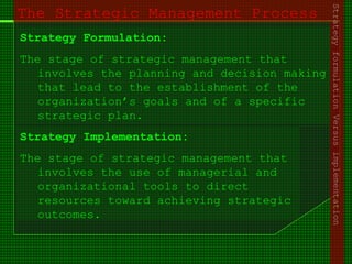 The Strategic Management Process
Strategy Formulation:
The stage of strategic management that
involves the planning and decision making
that lead to the establishment of the
organization’s goals and of a specific
strategic plan.
Strategy Implementation:
The stage of strategic management that
involves the use of managerial and
organizational tools to direct
resources toward achieving strategic
outcomes.
StrategyformulationVersusimplementation
 
