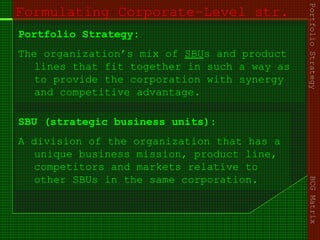 Formulating Corporate-Level str.
Portfolio Strategy:
The organization’s mix of SBUs and product
lines that fit together in such a way as
to provide the corporation with synergy
and competitive advantage.
PortfolioStrategyBCGMatrix
SBU (strategic business units):
A division of the organization that has a
unique business mission, product line,
competitors and markets relative to
other SBUs in the same corporation.
 