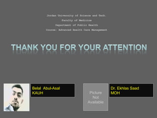 Jordan University of Science and Tech.
Faculty of Medicine
Department of Public Health
Course: Advanced Health Care Management
Picture
Not
Available
Belal Abul-Asal
KAUH
Dr. Ekhlas Saad
MOH
 