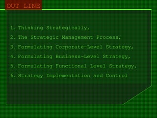 1. Thinking Strategically,
2. The Strategic Management Process,
3. Formulating Corporate-Level Strategy,
4. Formulating Business-Level Strategy,
5. Formulating Functional Level Strategy,
6. Strategy Implementation and Control
OUT LINE
 