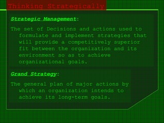 Thinking Strategically
Strategic Management:
The set of Decisions and actions used to
formulate and implement strategies that
will provide a competitively superior
fit between the organization and its
environment so as to achieve
organizational goals.
Grand Strategy:
The general plan of major actions by
which an organization intends to
achieve its long-term goals.
 