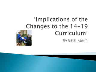 ‘Implications of the Changes to the 14-19 Curriculum’ By Balal Karim 