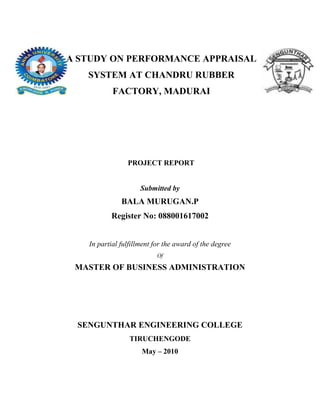 A STUDY ON PERFORMANCE APPRAISAL
   SYSTEM AT CHANDRU RUBBER
           FACTORY, MADURAI




                PROJECT REPORT


                     Submitted by
              BALA MURUGAN.P
          Register No: 088001617002


   In partial fulfillment for the award of the degree
                          Of

 MASTER OF BUSINESS ADMINISTRATION




 SENGUNTHAR ENGINEERING COLLEGE
                 TIRUCHENGODE
                     May – 2010
 