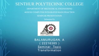 SENTHUR POLYTECHNIC COLLEGE
DEPARTMENT OF MECHANICAL ENGINEERING
4020530/ COMPUTER INTEGRATED MANUFRACTION
SEMINAR PRESENTATION
Submitted by
BALAMURUGAN. A
( 22216385 )
Seminar Topic
Transformation
 
