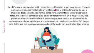 4THCOFFEE
Las TIC en casa nos ayudan, están presentes en diferentes aspectos y formas. Es decir
que con acceso a internet desde un teléfono móvil u ordenador puedo buscar y
encontrar desde información formal como ver documentales, visitar sitios web o
foros. Hasta buscar contenido para ocio o entretenimiento. En el hogar las TIC nos
permiten tener al alcance información de lo que pasa afuera, en este tiempo de
cuarentena por la pandemia que atravesamos es en donde entra más las TIC. Ya que
es lo único que nos mantiene comunicado e informado con nuestra familia y amigos.
 