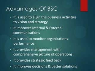 Advantages Of BSC
• It is used to align the business activities
to vision and strategy
• It improves Internal & External
communications
• It is used to monitor organizations
performance
• It provides management with
comprehensive picture of operations
• It provides strategic feed back
• It improves decisions & better solutions
 