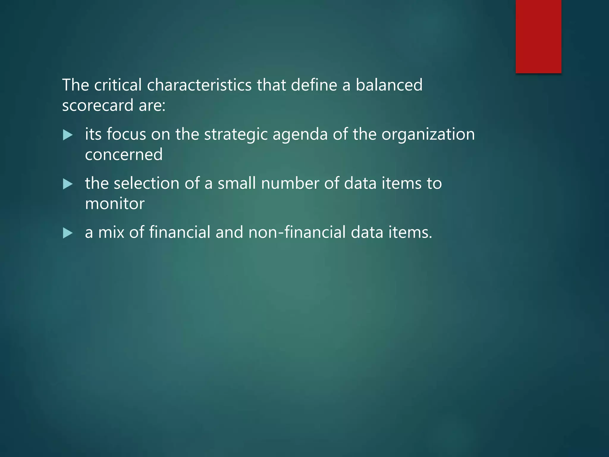The critical characteristics that define a balanced
scorecard are:
 its focus on the strategic agenda of the organization
concerned
 the selection of a small number of data items to
monitor
 a mix of financial and non-financial data items.
 