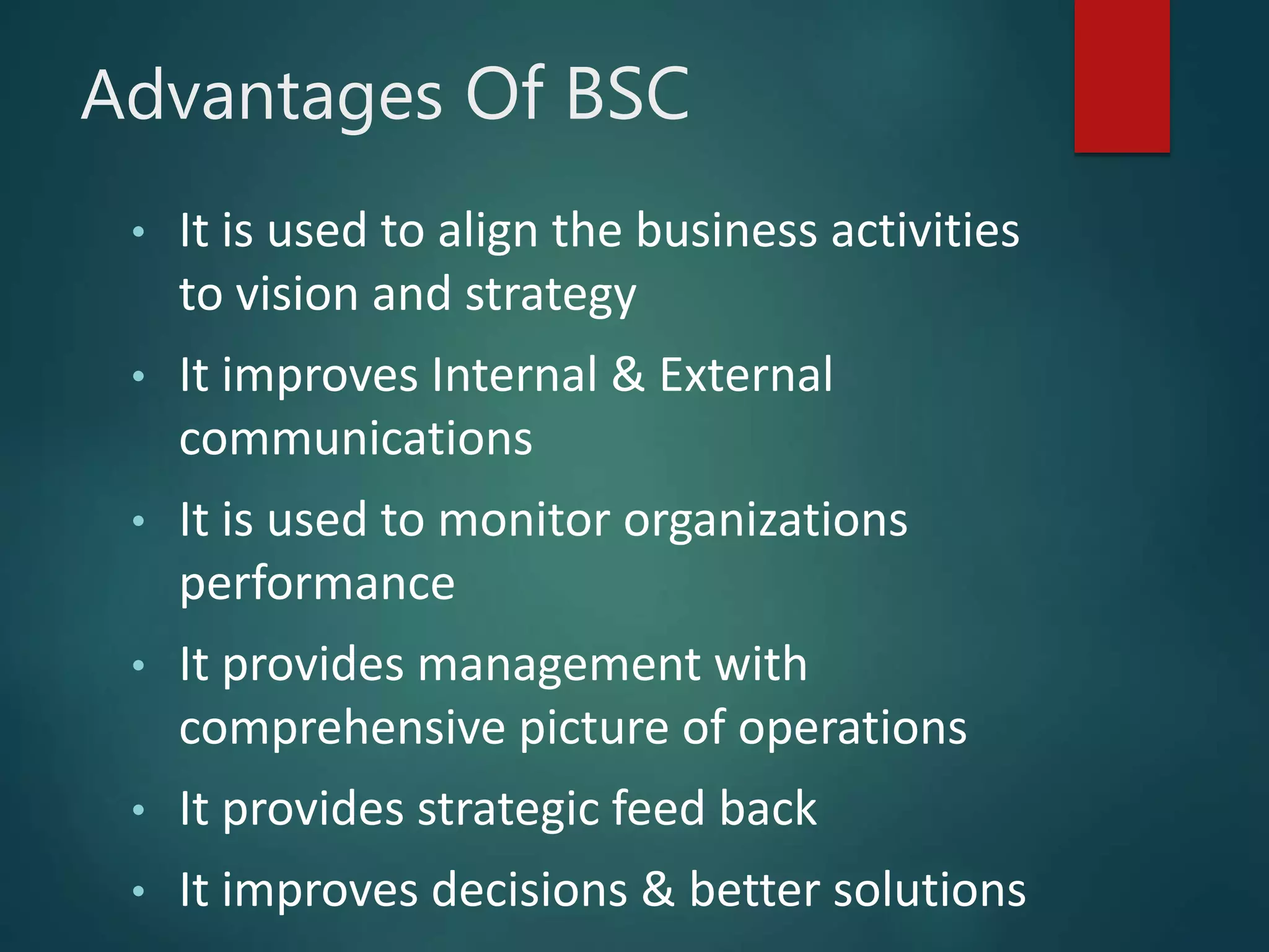 Advantages Of BSC
• It is used to align the business activities
to vision and strategy
• It improves Internal & External
communications
• It is used to monitor organizations
performance
• It provides management with
comprehensive picture of operations
• It provides strategic feed back
• It improves decisions & better solutions
 
