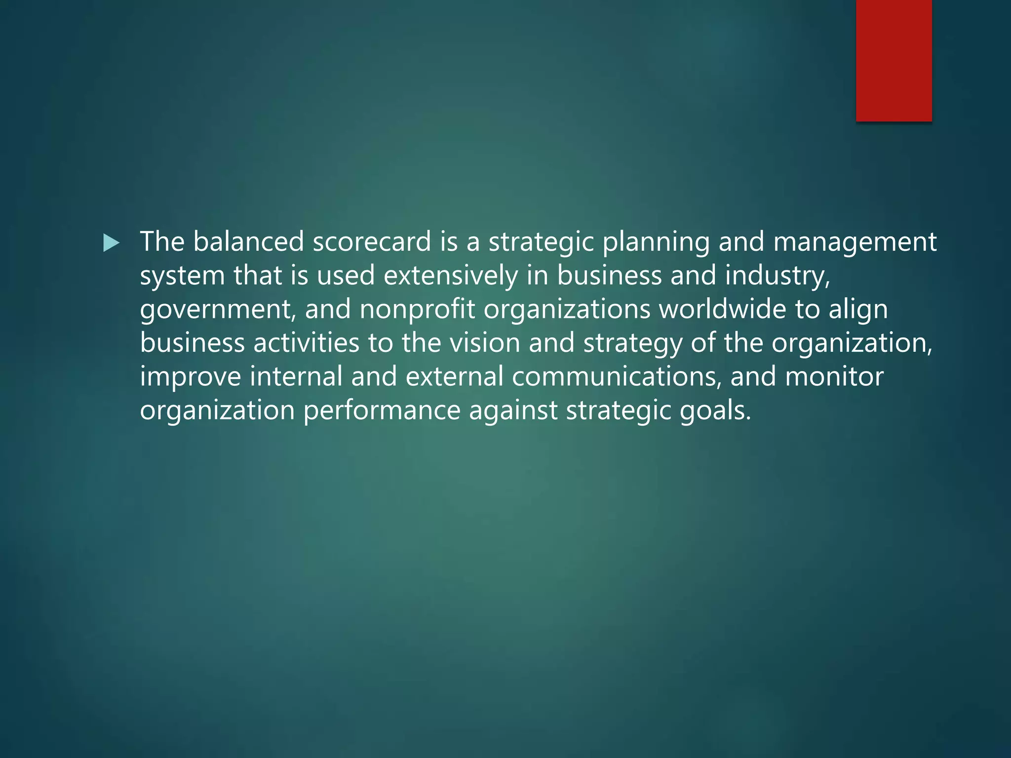  The balanced scorecard is a strategic planning and management
system that is used extensively in business and industry,
government, and nonprofit organizations worldwide to align
business activities to the vision and strategy of the organization,
improve internal and external communications, and monitor
organization performance against strategic goals.
 
