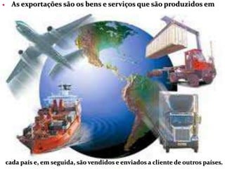  As exportações são os bens e serviços que são produzidos em
cada país e, em seguida, são vendidos e enviados a cliente de outros países.
 