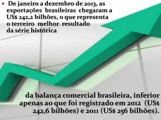  De janeiro a dezembro de 2013, as
exportações brasileiras chegaram a
US$ 242,2 bilhões, o que representa
o terceiro melhor resultado
da série histórica
da balança comercial brasileira, inferior
apenas ao que foi registrado em 2012 (US$
242,6 bilhões) e 2011 (US$ 256 bilhões).
 