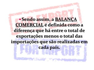  Sendo assim, a BALANÇA
COMERCIAL é definida como a
diferença que há entre o total de
exportações menos o total das
importações que são realizadas em
cada país.
 