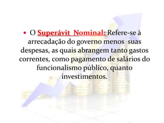  O Superávit Nominal: Refere-se à
arrecadação do governo menos suas
despesas, as quais abrangem tanto gastos
correntes, como pagamento de salários do
funcionalismo público, quanto
investimentos.
 