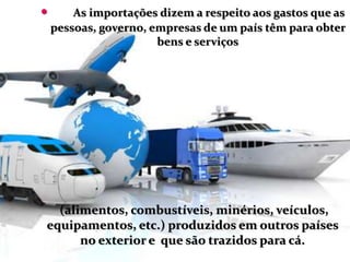  As importações dizem a respeito aos gastos que as
pessoas, governo, empresas de um país têm para obter
bens e serviços
(alimentos, combustíveis, minérios, veículos,
equipamentos, etc.) produzidos em outros países
no exterior e que são trazidos para cá.
 