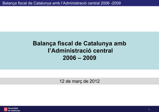 Balança fiscal de Catalunya amb l’Administració central 2006 -2009




                  Balança fiscal de Catalunya amb
                       l’Administració central
                            2006 – 2009


                               12 de març de 2012




   Generalitat
                                                                     1   1
   de Catalunya
 