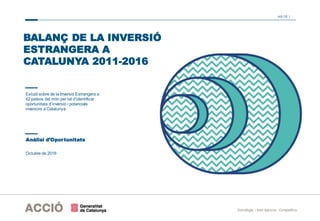 oct-16 |
Estratègia i Intel·ligència Competitiva
Estudi sobre de la Inversió Estrangera a
42 països del món per tal d’identificar
oportunitats d’inversió i potencials
inversors a Catalunya
Octubre de 2016
BALANÇ DE LA INVERSIÓ
ESTRANGERA A
CATALUNYA 2011-2016
Anàlisi d’Oportunitats
 