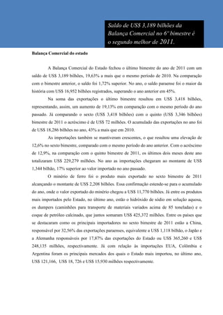 Saldo de US$ 3,189 bilhões da
                                         Balança Comercial no 6º bimestre é
                                         o segundo melhor de 2011.
Balança Comercial do estado


        A Balança Comercial do Estado fechou o último bimestre do ano de 2011 com um
saldo de US$ 3,189 bilhões, 19,63% a mais que o mesmo período de 2010. Na comparação
com o bimestre anterior, o saldo foi 1,72% superior. No ano, o saldo paraense foi o maior da
história com US$ 16,952 bilhões registrados, superando o ano anterior em 45%.
        Na soma das exportações o último bimestre resultou em US$ 3,418 bilhões,
representando, assim, um aumento de 19,13% em comparação com o mesmo período do ano
passado. Já comparando o sexto (US$ 3,418 bilhões) com o quinto (US$ 3,346 bilhões)
bimestre de 2011 o acréscimo é de US$ 72 milhões. O acumulado das exportações no ano foi
de US$ 18,286 bilhões no ano, 43% a mais que em 2010.
        As importações também se mantiveram crescentes, o que resultou uma elevação de
12,6% no sexto bimestre, comparado com o mesmo período do ano anterior. Com o acréscimo
de 12,9%, na comparação com o quinto bimestre de 2011, os últimos dois meses deste ano
totalizaram US$ 229,279 milhões. No ano as importações chegaram ao montante de US$
1,344 bilhão, 17% superior ao valor importado no ano passado.
        O minério de ferro foi o produto mais exportado no sexto bimestre de 2011
alcançando o montante de US$ 2,208 bilhões. Essa confirmação estende-se para o acumulado
do ano, onde o valor exportado do minério chegou a US$ 11,770 bilhões. Já entre os produtos
mais importados pelo Estado, no último ano, estão o hidróxido de sódio em solução aquosa,
os dumpers (caminhões para transporte de materiais variados acima de 85 toneladas) e o
coque de petróleo calcinado, que juntos somaram US$ 425,372 milhões. Entre os países que
se destacaram como os principais importadores no sexto bimestre de 2011 estão a China,
responsável por 32,56% das exportações paraenses, equivalente a US$ 1,118 bilhão, o Japão e
a Alemanha responsáveis por 17,87% das exportações do Estado ou US$ 365,260 e US$
248,135 milhões, respectivamente. Já com relação às importações EUA, Colômbia e
Argentina foram os principais mercados dos quais o Estado mais importou, no último ano,
US$ 121,166, US$ 18, 726 e US$ 15,930 milhões respectivamente.
 