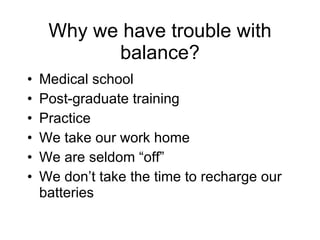 Why we have trouble with balance? Medical school Post-graduate training  Practice  We take our work home We are seldom “off” We don’t take the time to recharge our batteries 