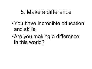 5.  Make a difference You have incredible education and skills Are you making a difference in this world? 