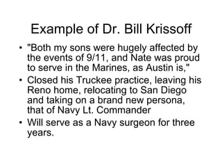 Example of Dr. Bill Krissoff "Both my sons were hugely affected by the events of 9/11, and Nate was proud to serve in the Marines, as Austin is,"  Closed his Truckee practice, leaving his Reno home, relocating to San Diego and taking on a brand new persona, that of Navy Lt. Commander  Will serve as a Navy surgeon for three years. 