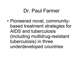 Dr. Paul Farmer Pioneered novel, community-based treatment strategies for AIDS and tuberculosis (including multidrug-resistant tuberculosis) in three underdeveloped countries 