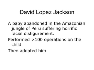 David Lopez Jackson A baby abandoned in the Amazonian jungle of Peru suffering horrific facial disfigurement. Performed >100 operations on the child Then adopted him 