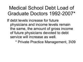 Medical School Debt Load of Graduate Doctors 1992-2007* If debt levels increase for future physicians and income levels remain the same, the amount of gross income of future physicians devoted to debt service will increase as well. * Private Practice Management, 3\09  
