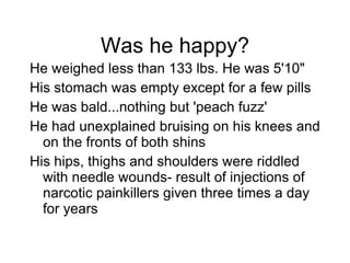 Was he happy? He weighed less than 133 lbs. He was 5'10" His stomach was empty except for a few pills He was bald...nothing but 'peach fuzz' He had unexplained bruising on his knees and on the fronts of both shins His hips, thighs and shoulders were riddled with needle wounds- result of injections of narcotic painkillers given three times a day for years 