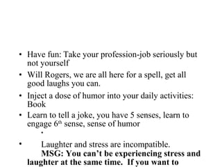 Have fun: Take your profession-job seriously but not yourself Will Rogers, we are all here for a spell, get all good laughs you can. Inject a dose of humor into your daily activities: Book Learn to tell a joke, you have 5 senses, learn to engage 6 th  sense, sense of humor Laughter and stress are incompatible.   MSG: You can’t be experiencing stress and laughter at the same time.  If you want to lighten up a stressful situation find something to laugh about.  