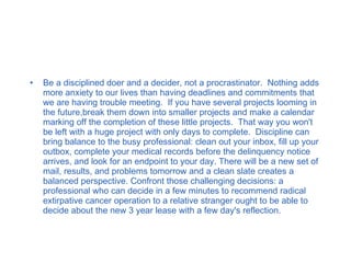 Be a disciplined doer and a decider, not a procrastinator.  Nothing adds more anxiety to our lives than having deadlines and commitments that we are having trouble meeting.  If you have several projects looming in the future,break them down into smaller projects and make a calendar marking off the completion of these little projects.  That way you won't be left with a huge project with only days to complete.  Discipline can bring balance to the busy professional: clean out your inbox, fill up your outbox, complete your medical records before the delinquency notice arrives, and look for an endpoint to your day. There will be a new set of mail, results, and problems tomorrow and a clean slate creates a balanced perspective. Confront those challenging decisions: a professional who can decide in a few minutes to recommend radical extirpative cancer operation to a relative stranger ought to be able to decide about the new 3 year lease with a few day's reflection. 