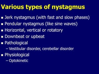 Various types of nystagmus
 Jerk nystagmus (with fast and slow phases)
 Pendular nystagmus (like sine waves)
 Horizontal, vertical or rotatory
 Downbeat or upbeat
 Pathological
– Vestibular disorder, cerebellar disorder
 Physiological
– Optokinetic
 