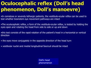 Oculocephalic reflex (Doll’s head
phenomenon, Doll’s manoevre)
Doll’s head
phenomenon
•In comatose or severely lethargic patients, the vestibulo-ocular reflex can be used to
test whether brainstem eye movement pathways are intact
•The oculocephalic reflex, a form of the vestibulo-ocular reflex, is tested by holding the
eyes open and rotating the head from side to side or up and down
•this test consists of the rapid rotation of the patient's head in a horizontal or vertical
direction
• the eyes move conjugately in the opposite direction of the head turn
• vestibular nuclei and medial longitudinal fasciculi should be intact
 