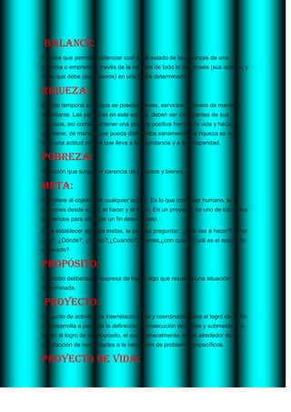  Balance:<br />Informe que permite evidenciar cual es el estado de las finanzas de una persona o empresa, a través de la relación de todo lo que posee (sus activos) y de lo que debe (sus pasivos) en una fecha determinada. <br />Riqueza:<br />Estado temporal en el que se poseen bienes, servicios, o dinero de manera abundante. Las personas en este estado  deben ser conscientes de sus recursos, así como mantener una postura positiva frente a la vida y hacia lo que tiene, de manera que pueda disfrutarlos sanamente. La riqueza es ante todo una actitud mental que lleva a la abundancia y a la prosperidad.<br />Pobreza:<br />Situación que surge por carencia de recursos y bienes.<br />Meta:<br />Se refiere al objetivo de cualquier acción. Es lo que como ser humano, te propones desde el ser, el hacer y el tener. En un proyecto, es uno de los pasos requeridos para alcanzar un fin determinado.<br />Para establecer algunas metas, te puedes preguntar: ¿Qué vas a hacer?, ¿Por qué?, ¿Dónde?, ¿Cómo?,¿Cuándo?, quienes, ¿con que?,¿Cuál es el resultado esperado?<br />Propósito:<br />Intención deliberada y expresa de hacer algo que resuelva una situación determinada.<br /> Proyecto:<br />Conjunto de actividades interrelacionadas y coordinadas para el logro de un fin. Se desarrolla a partir de la definición y consecución de metas y submetas que lleven al logro de un propósito, el cual, generalmente, surge alrededor de la satisfacción de necesidades o la resolución de problemas específicos. <br />Proyecto de vida:<br />Camino o derrotero que una persona se traza con el fin de conseguir unas metas para su futuro personal, social, profesional o laboral. Esta orientado por un conjunto de valores<br />Ingreso:<br />Cantidad de dinero recibido durante cierto periodo producto de trabajo o de la prestación de un servicio, de la compra y la venta de mercancías o propiedades, y de las ganancias obtenidas por inversiones financieras. <br />Fuentes de ingresos:<br />Formas de obtener dinero que tiene cualquier persona, empresa o estado.<br />Proyección de ingresos:<br />Cálculo aproximado, en función de expectativas y posibilidades, de cuanto dinero se recibirá en un futuro, producto de una o varias fuentes de ingresos.<br />Empleo asalariado:<br />Es el ingreso recibido por el trabajador dependiente (tanto en dinero, como en especie)<br />Arriendo De bienes:<br />Ingreso recibido por el alquiler de inmuebles u otros activos (casa, bodega, equipos).<br />Trabajo independiente:<br />es la utilidad o ganancia que obtiene un trabajador por cuenta propia, en una actividad independiente (puede ser formal o informal).<br />Transferencias:<br />Son los ingresos que provienen de una pensión (por vejez o invalidez), por una beca de estudiante, por una ayuda en dinero de parte de familiares.<br />Rendimiento de activos:<br />Ganancias obtenidas por una actividad financiera legalmente constituida (bonos, acciones, títulos).<br />