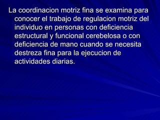 La coordinacion motriz fina se examina para conocer el trabajo de regulacion motriz del individuo en personas con deficiencia estructural y funcional cerebelosa o con deficiencia de mano cuando se necesita destreza fina para la ejecucion de actividades diarias. 