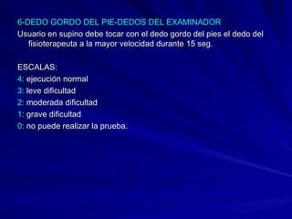 6-DEDO GORDO DEL PIE-DEDOS DEL EXAMINADOR Usuario en supino debe tocar con el dedo gordo del pies el dedo del fisioterapeuta a la mayor velocidad durante 15 seg.  ESCALAS: 4:  ejecución normal  3:  leve dificultad 2:  moderada dificultad  1:  grave dificultad 0:  no puede realizar la prueba. 