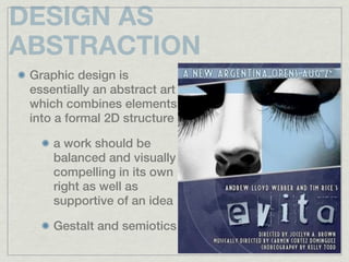 DESIGN AS
ABSTRACTION
 Graphic design is
 essentially an abstract art
 which combines elements
 into a formal 2D structure

     a work should be
     balanced and visually
     compelling in its own
     right as well as
     supportive of an idea

     Gestalt and semiotics
 