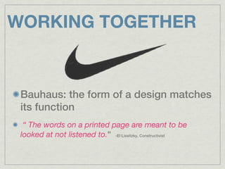 WORKING TOGETHER


 Bauhaus: the form of a design matches
 its function
  “ The words on a printed page are meant to be
 looked at not listened to.” -El Lissitzky, Constructivist
 