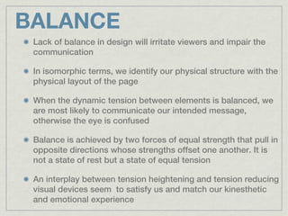 BALANCE
 Lack of balance in design will irritate viewers and impair the
 communication

 In isomorphic terms, we identify our physical structure with the
 physical layout of the page

 When the dynamic tension between elements is balanced, we
 are most likely to communicate our intended message,
 otherwise the eye is confused

 Balance is achieved by two forces of equal strength that pull in
 opposite directions whose strengths offset one another. It is
 not a state of rest but a state of equal tension

 An interplay between tension heightening and tension reducing
 visual devices seem to satisfy us and match our kinesthetic
 and emotional experience
 