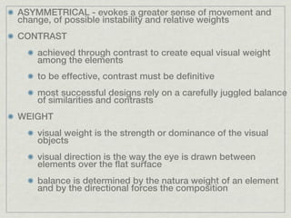 ASYMMETRICAL - evokes a greater sense of movement and
change, of possible instability and relative weights
CONTRAST
    achieved through contrast to create equal visual weight
    among the elements
    to be effective, contrast must be definitive
    most successful designs rely on a carefully juggled balance
    of similarities and contrasts
WEIGHT
    visual weight is the strength or dominance of the visual
    objects
    visual direction is the way the eye is drawn between
    elements over the flat surface
    balance is determined by the natura weight of an element
    and by the directional forces the composition
 
