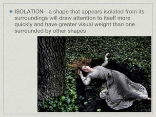 ISOLATION- a shape that appears isolated from its
surroundings will draw attention to itself more
quickly and have greater visual weight than one
surrounded by other shapes
 