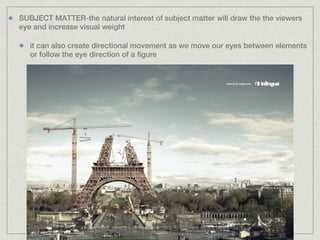 SUBJECT MATTER-the natural interest of subject matter will draw the the viewers
eye and increase visual weight

   it can also create directional movement as we move our eyes between elements
   or follow the eye direction of a figure
 
