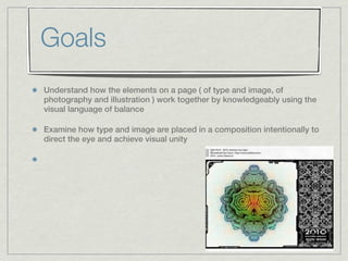 Goals
Understand how the elements on a page ( of type and image, of
photography and illustration ) work together by knowledgeably using the
visual language of balance

Examine how type and image are placed in a composition intentionally to
direct the eye and achieve visual unity
 